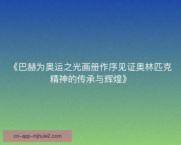 《巴赫为奥运之光画册作序见证奥林匹克精神的传承与辉煌》